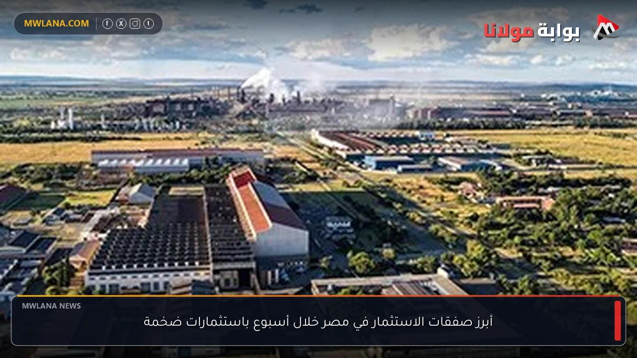 أبرز صفقات الاستثمار في مصر خلال أسبوع باستثمارات ضخمة