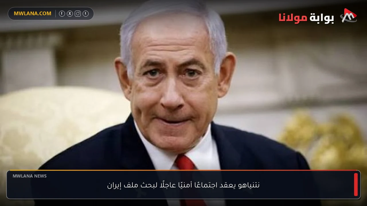 نتنياهو يعقد اجتماعًا أمنيًا عاجلًا لبحث ملف إيران