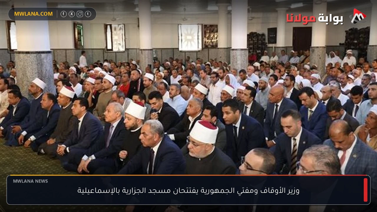 وزير الأوقاف ومفتي الجمهورية يفتتحان مسجد الجزارية بالإسماعيلية