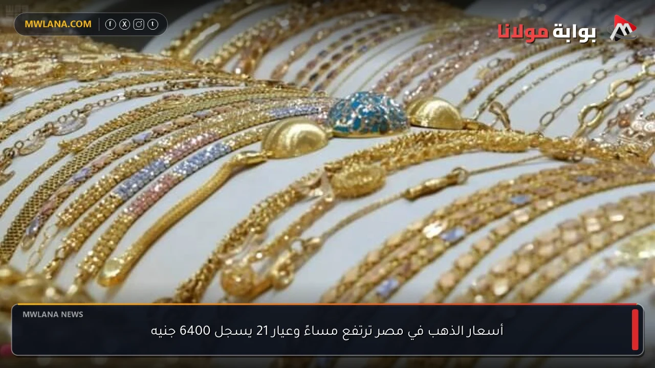 أسعار الذهب في مصر ترتفع مساءً وعيار 21 يسجل 6400 جنيه
