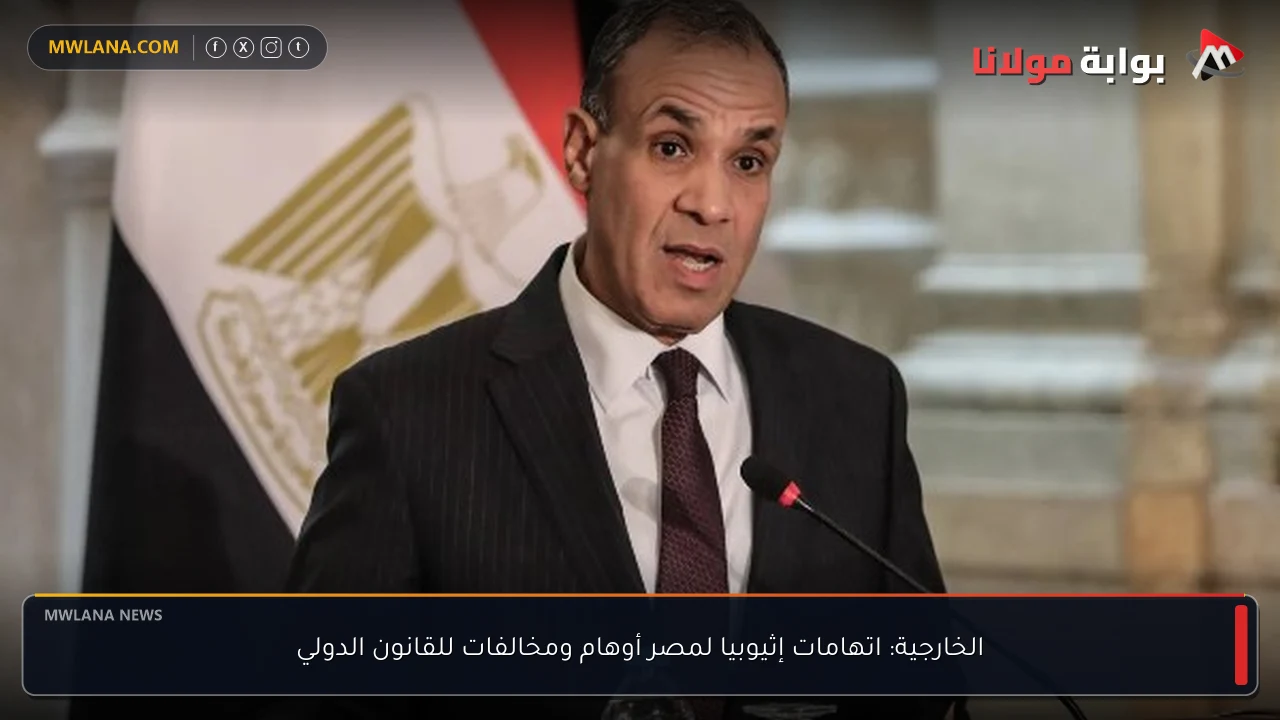 الخارجية: اتهامات إثيوبيا لمصر أوهام ومخالفات للقانون الدولي