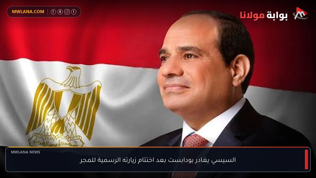 السيسي يغادر بودابست بعد اختتام زيارته الرسمية للمجر