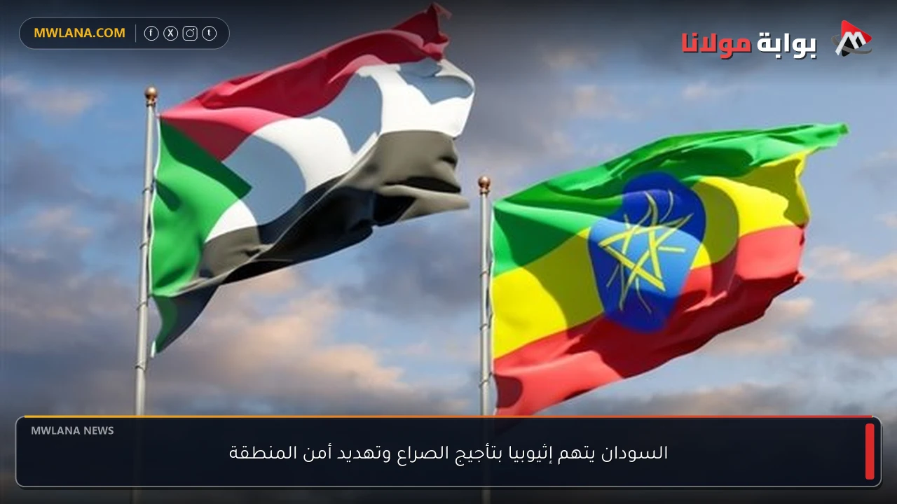 السودان يتهم إثيوبيا بتأجيج الصراع وتهديد أمن المنطقة