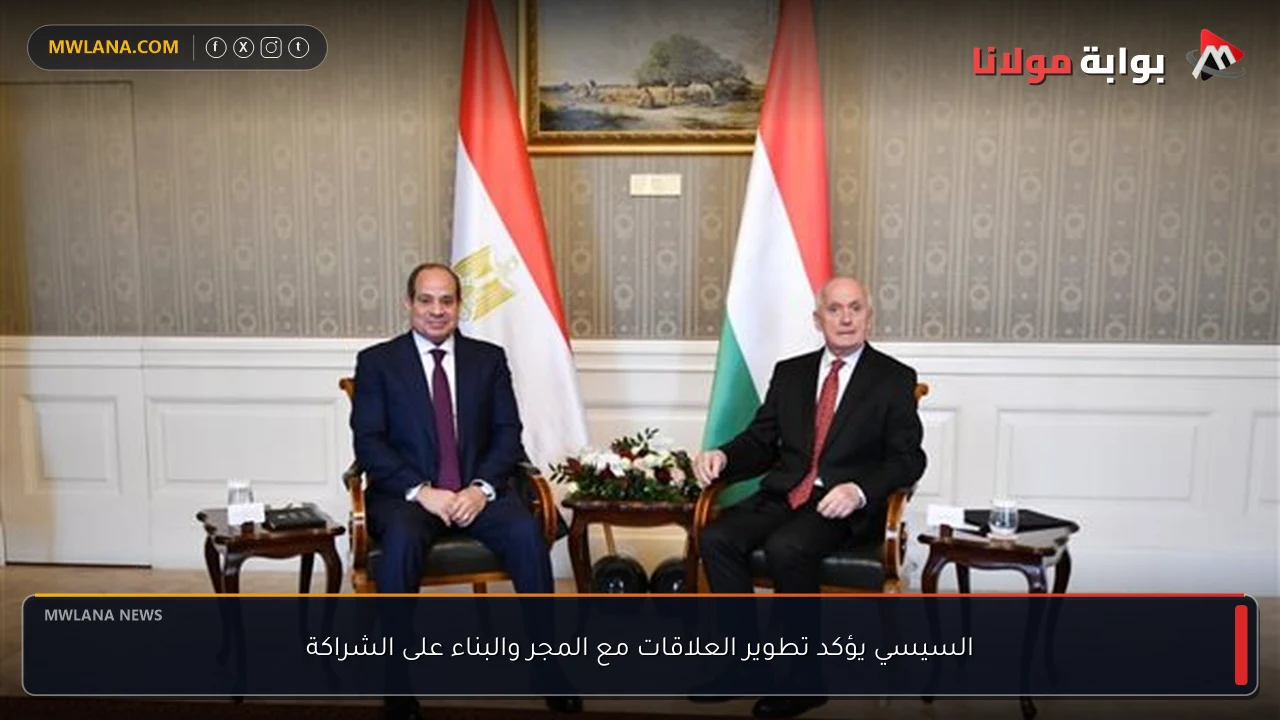 السيسي يؤكد تطوير العلاقات مع المجر والبناء على الشراكة