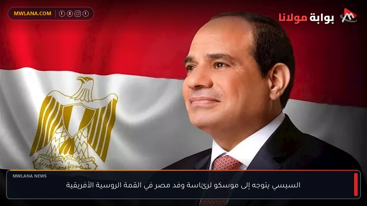 السيسي يتوجه إلى موسكو لرئاسة وفد مصر في القمة الروسية الأفريقية