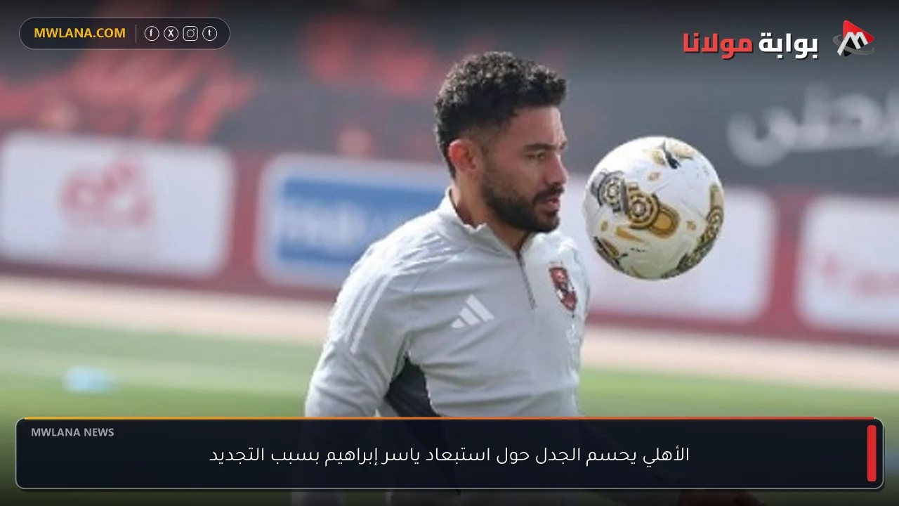 الأهلي يحسم الجدل حول استبعاد ياسر إبراهيم بسبب التجديد