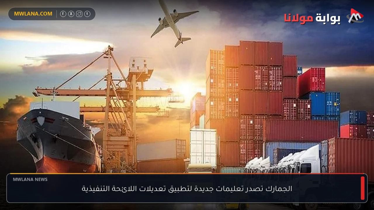الجمارك تصدر تعليمات جديدة لتطبيق تعديلات اللائحة التنفيذية