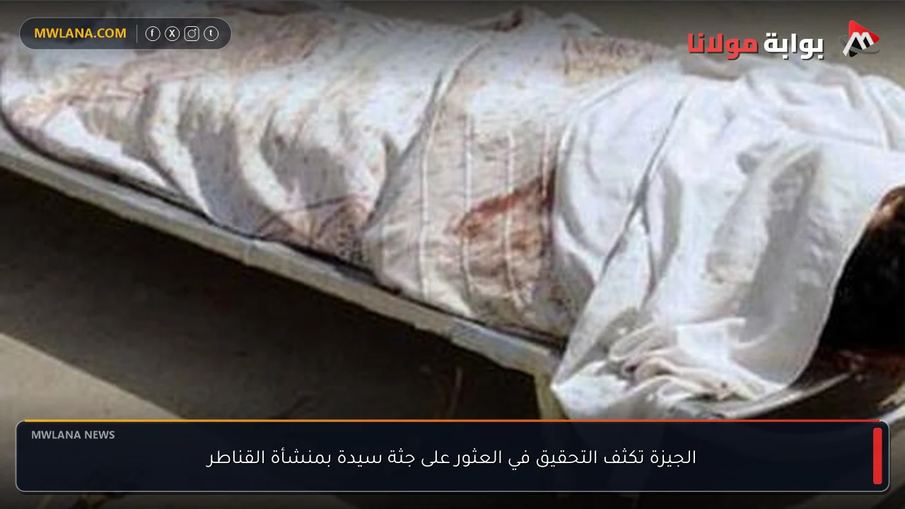 الجيزة تكثف التحقيق في العثور على جثة سيدة بمنشأة القناطر