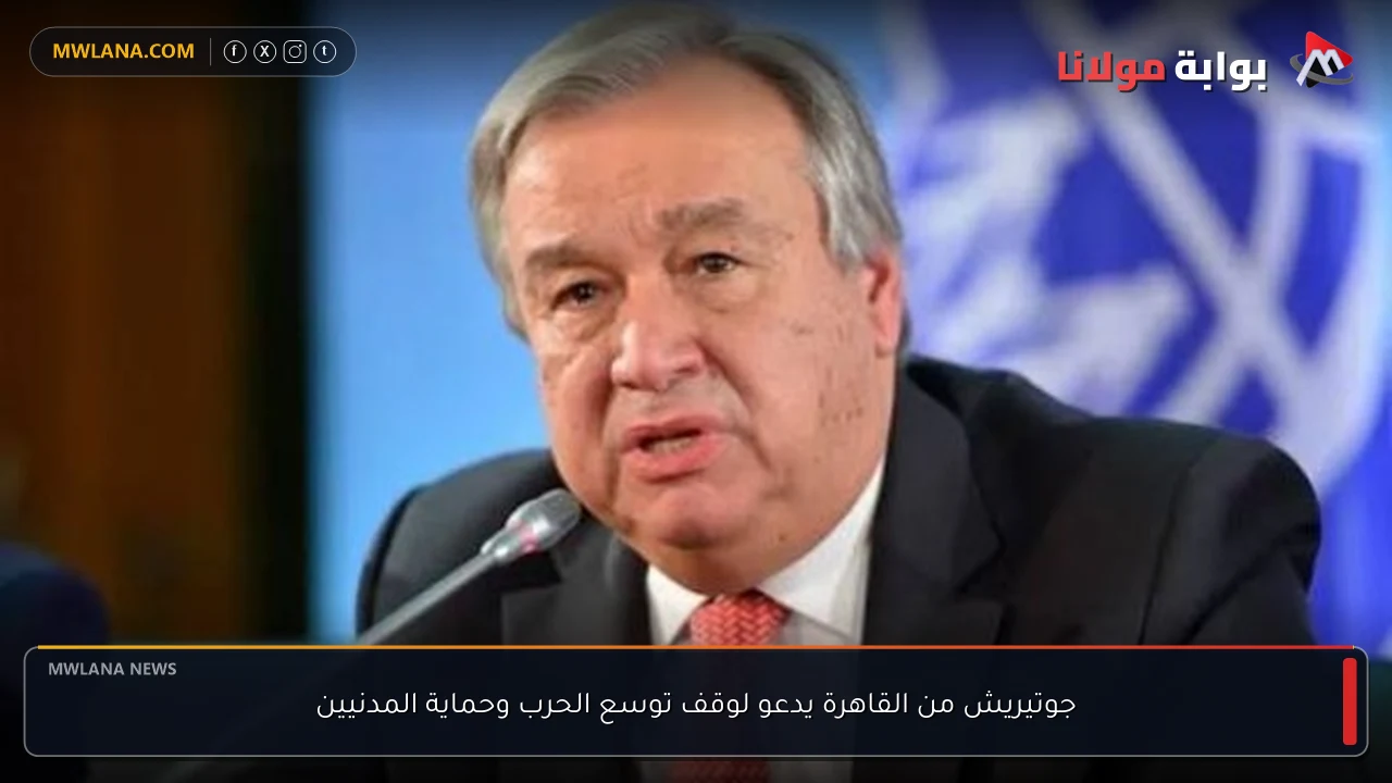 جوتيريش من القاهرة يدعو لوقف توسع الحرب وحماية المدنيين