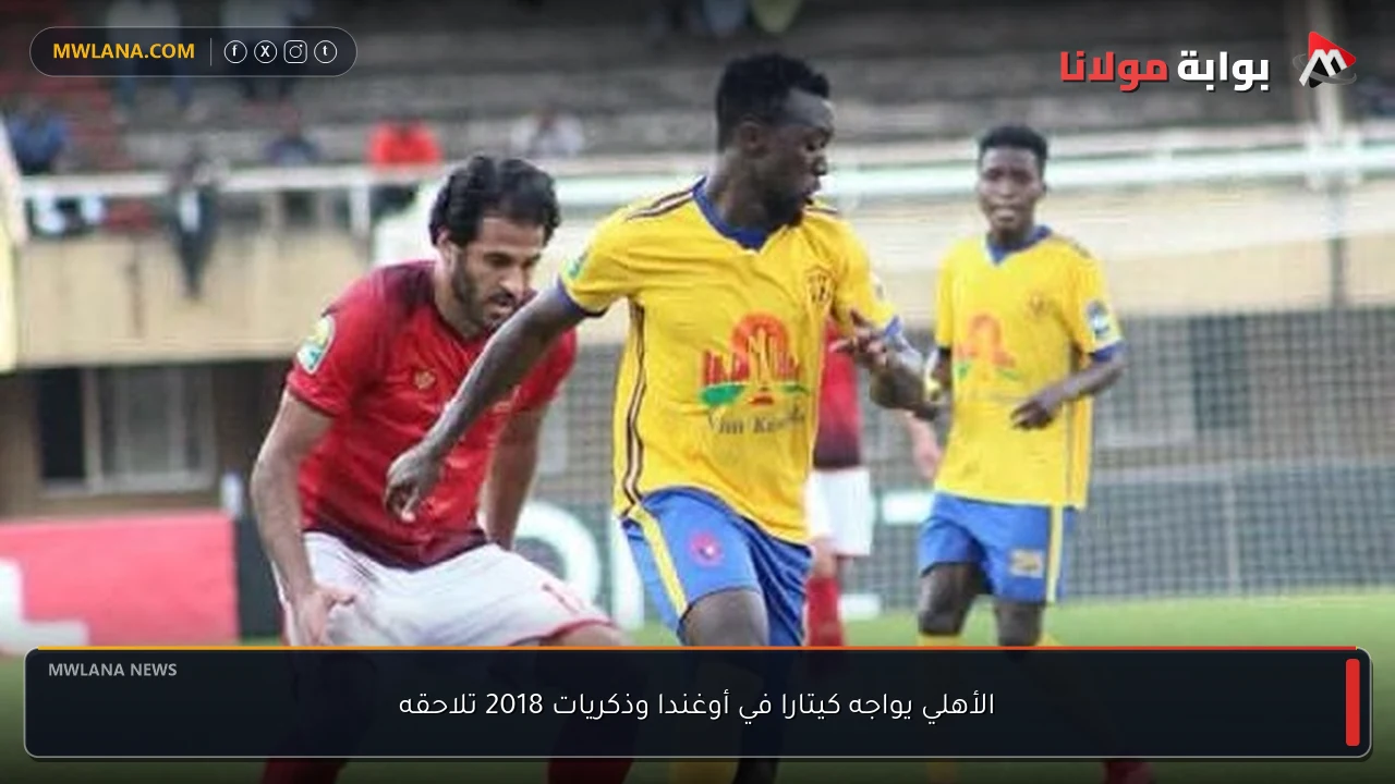 الأهلي يواجه كيتارا في أوغندا وذكريات 2018 تلاحقه