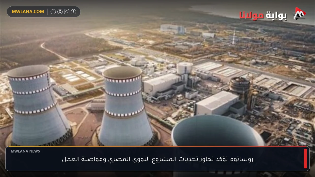روساتوم تؤكد تجاوز تحديات المشروع النووي المصري ومواصلة العمل