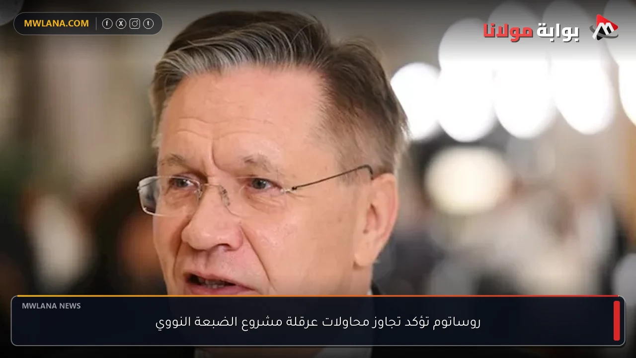 روساتوم تؤكد تجاوز محاولات عرقلة مشروع الضبعة النووي
