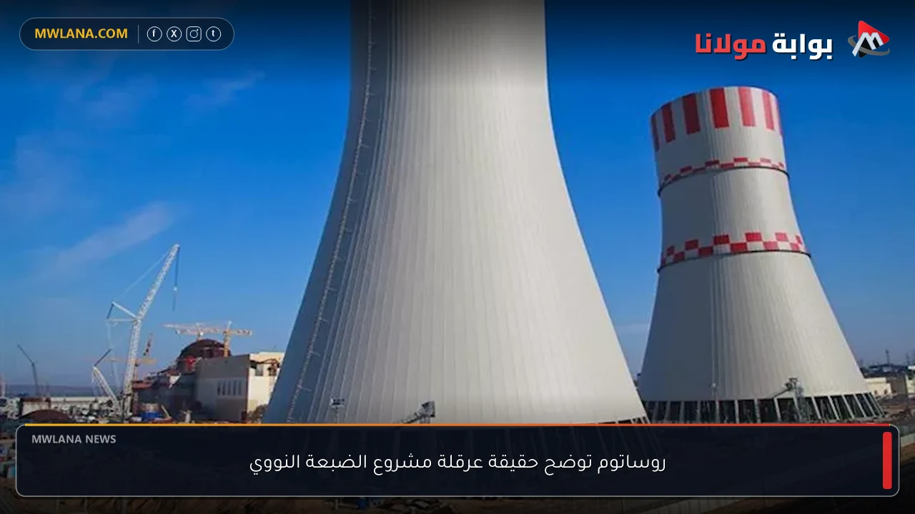 روساتوم توضح حقيقة عرقلة مشروع الضبعة النووي