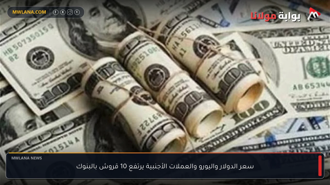 سعر الدولار واليورو والعملات الأجنبية يرتفع 10 قروش بالبنوك