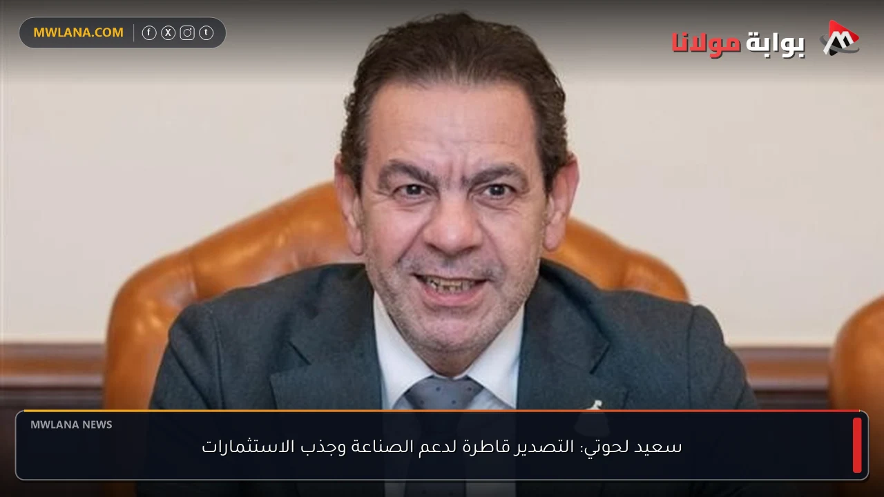 سعيد لحوتي: التصدير قاطرة لدعم الصناعة وجذب الاستثمارات