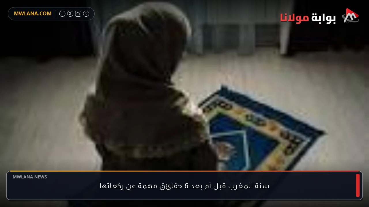 سنة المغرب قبل أم بعد 6 حقائق مهمة عن ركعاتها