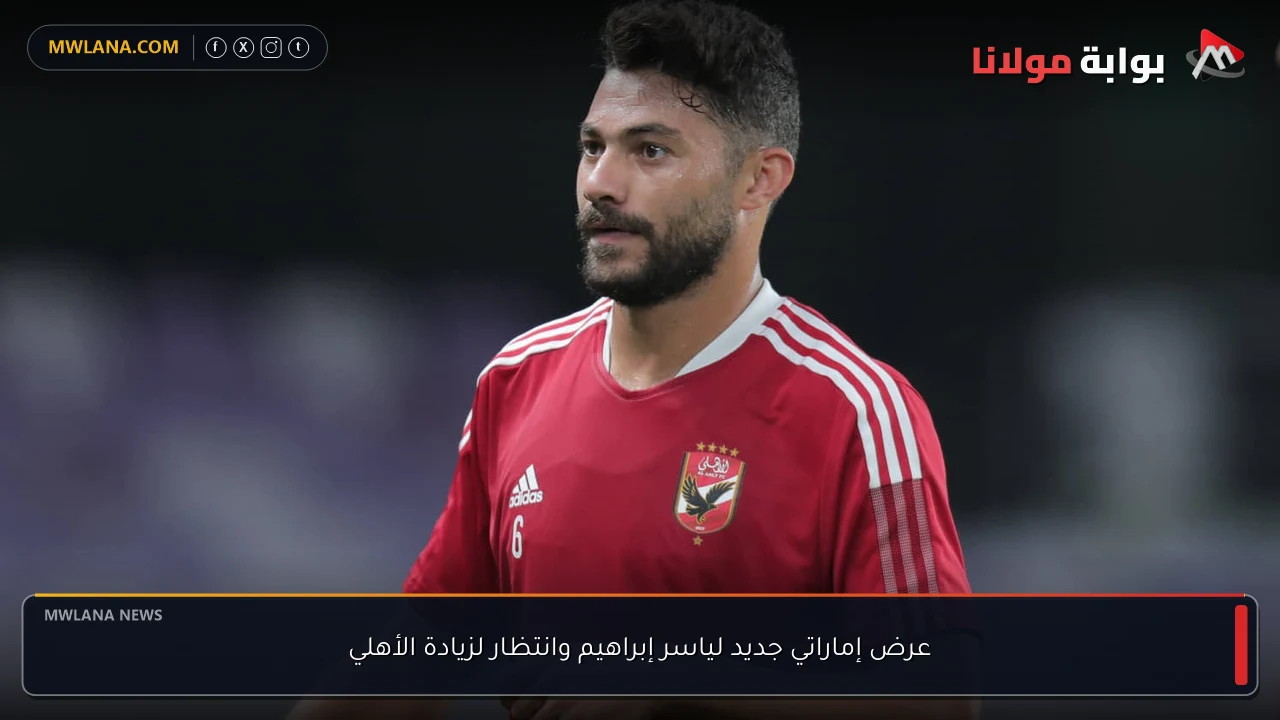 عرض إماراتي جديد لياسر إبراهيم وانتظار لزيادة الأهلي