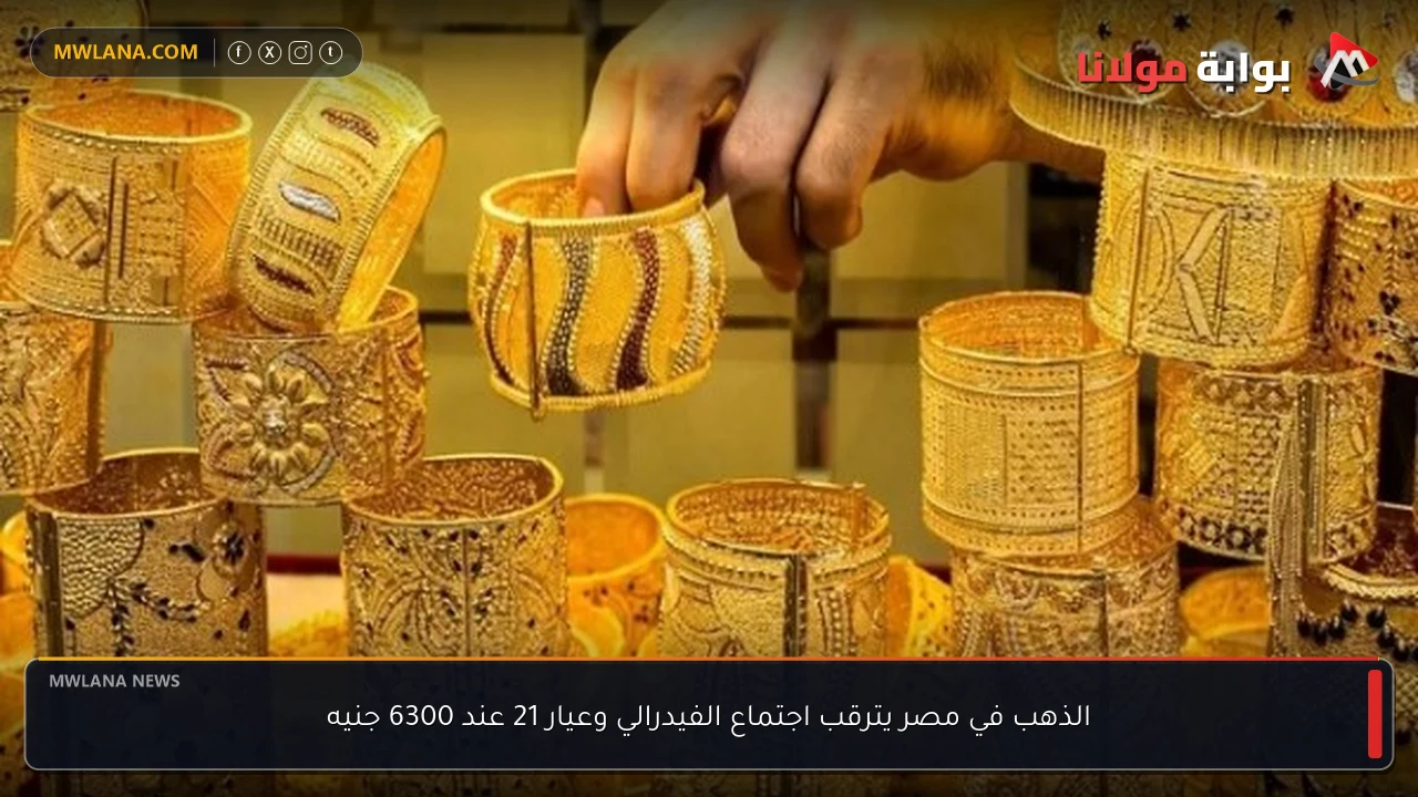الذهب في مصر يترقب اجتماع الفيدرالي وعيار 21 عند 6300 جنيه