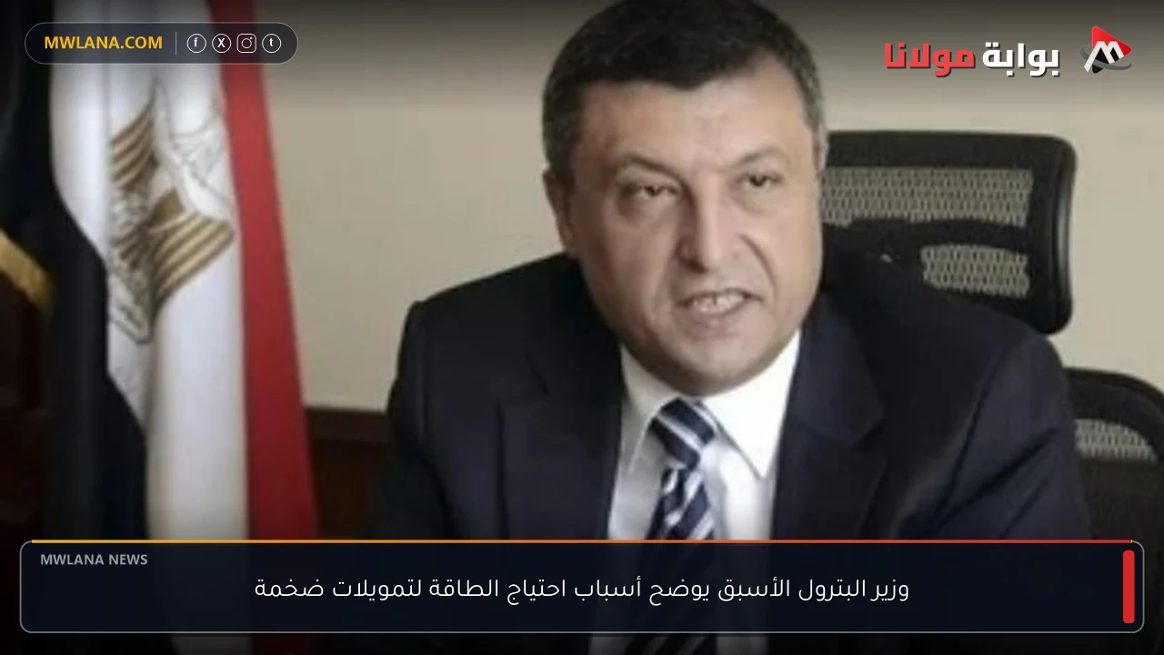 وزير البترول الأسبق يوضح أسباب احتياج الطاقة لتمويلات ضخمة