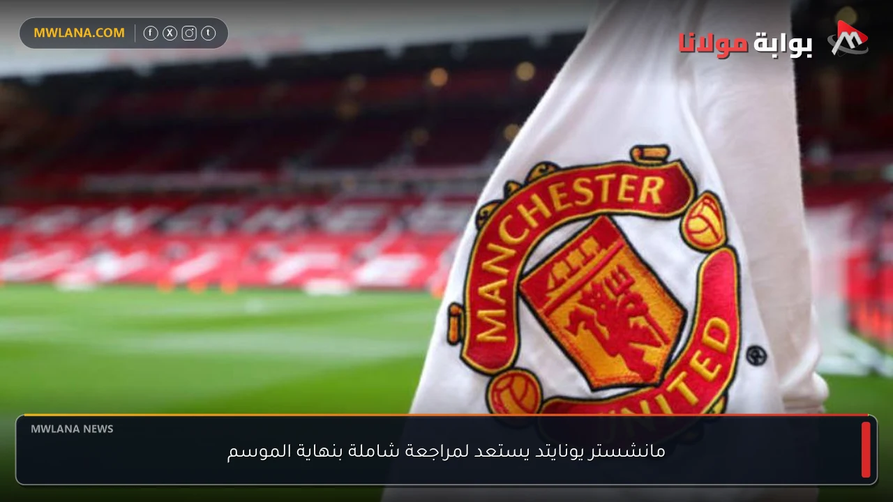 مانشستر يونايتد يستعد لمراجعة شاملة بنهاية الموسم