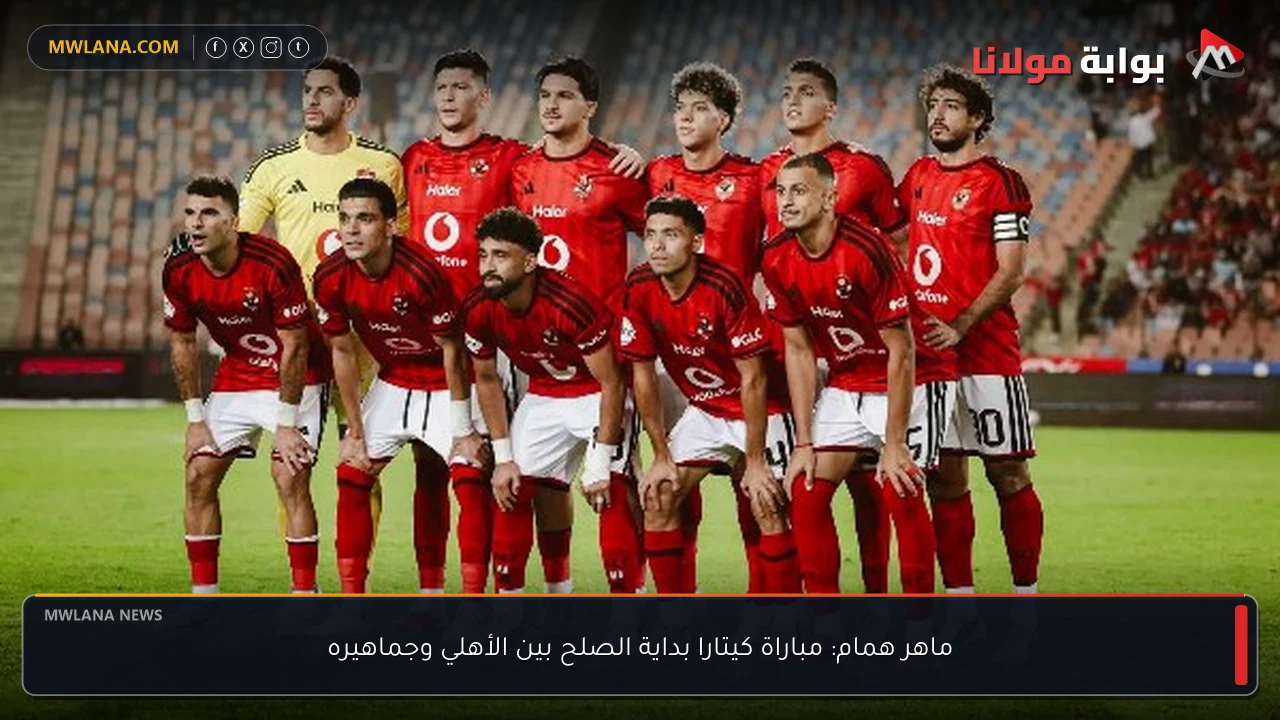 ماهر همام: مباراة كيتارا بداية الصلح بين الأهلي وجماهيره