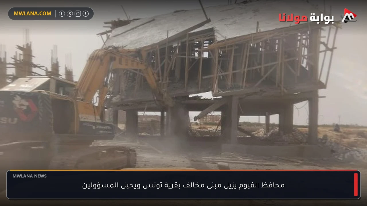 محافظ الفيوم يزيل مبنى مخالف بقرية تونس ويحيل المسؤولين