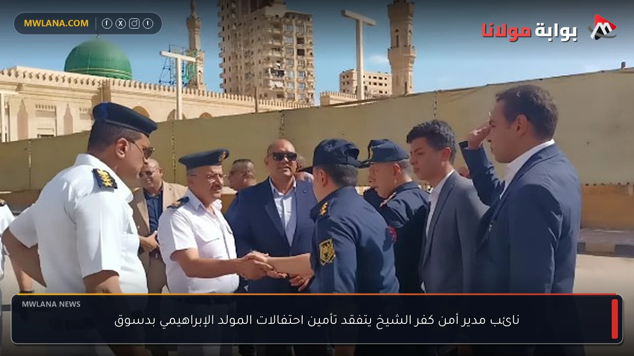 نائب مدير أمن كفر الشيخ يتفقد تأمين احتفالات المولد الإبراهيمي بدسوق