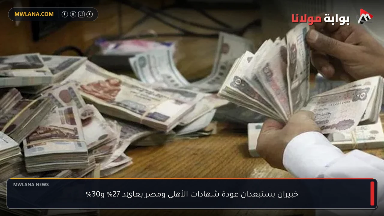 خبيران يستبعدان عودة شهادات الأهلي ومصر بعائد 27% و30%