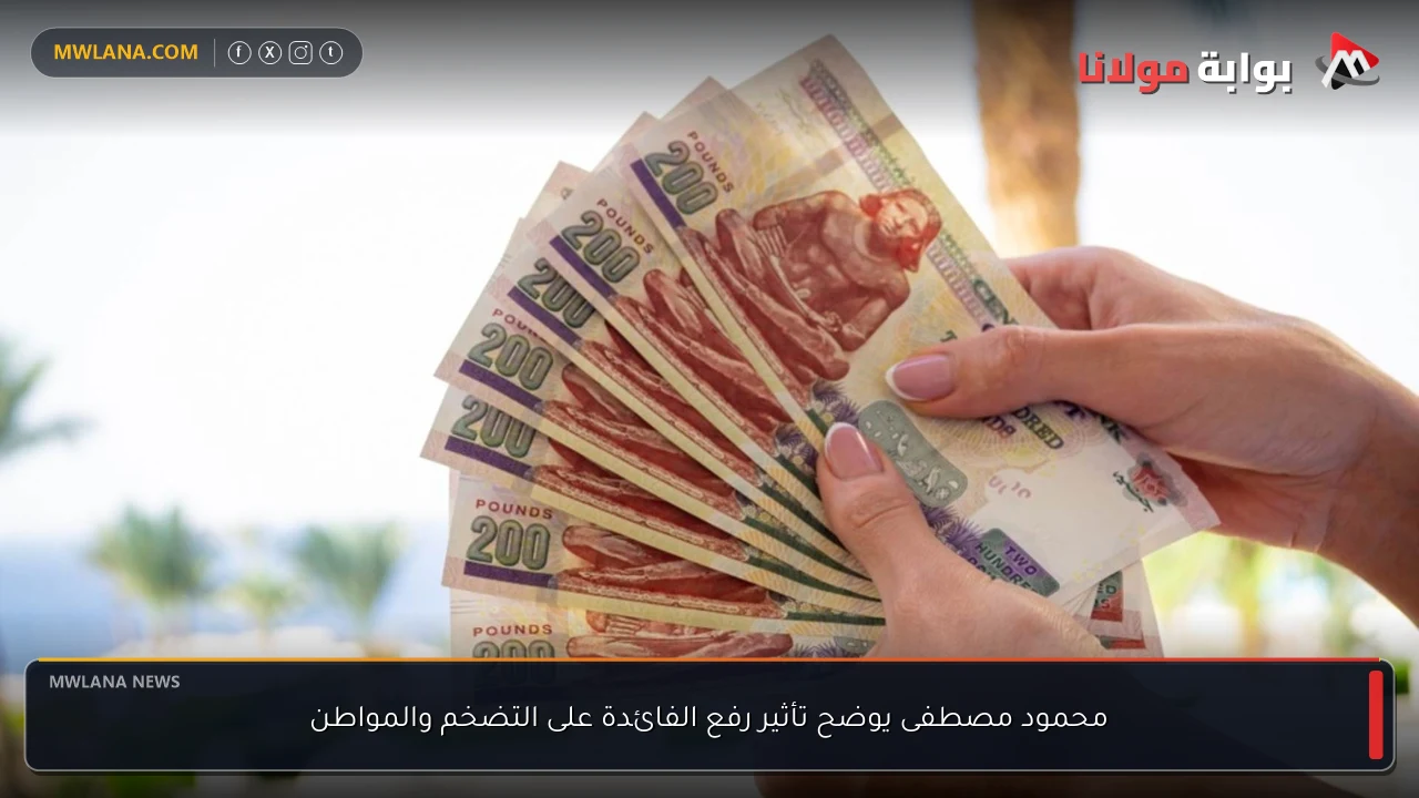 محمود مصطفى يوضح تأثير رفع الفائدة على التضخم والمواطن