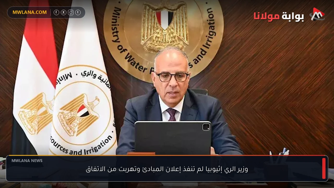 وزير الري إثيوبيا لم تنفذ إعلان المبادئ وتهربت من الاتفاق