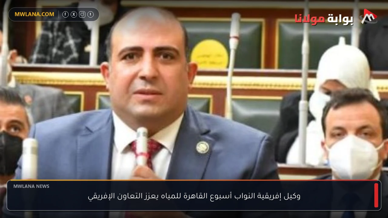 وكيل إفريقية النواب أسبوع القاهرة للمياه يعزز التعاون الإفريقي