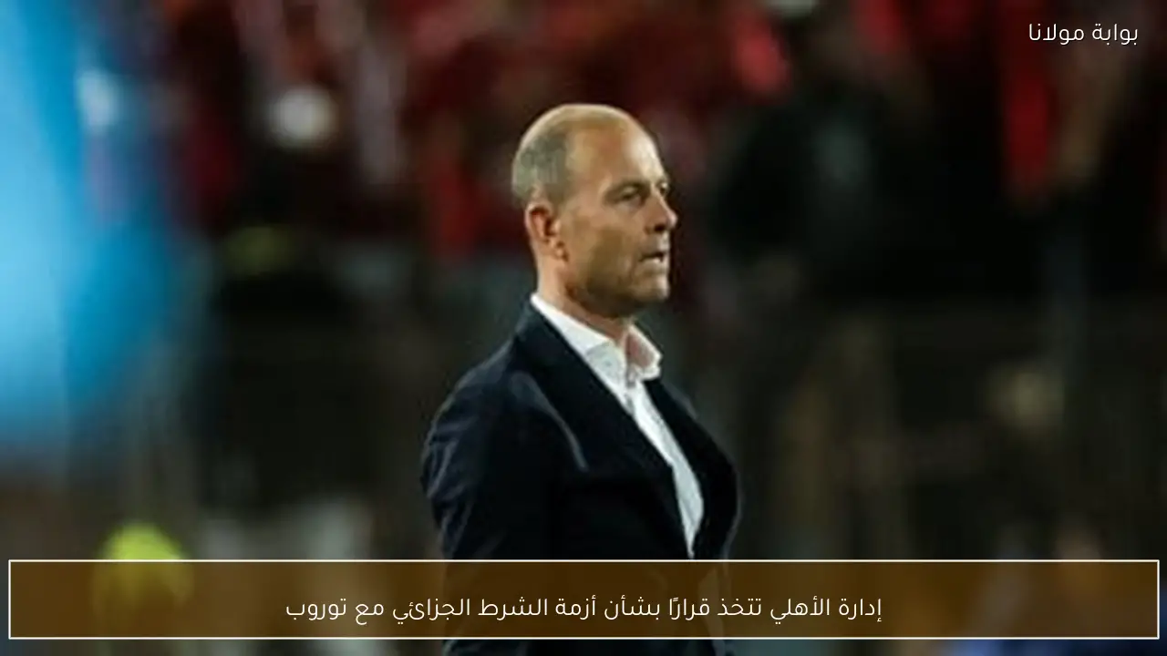إدارة الأهلي تتخذ قرارًا بشأن أزمة الشرط الجزائي مع توروب