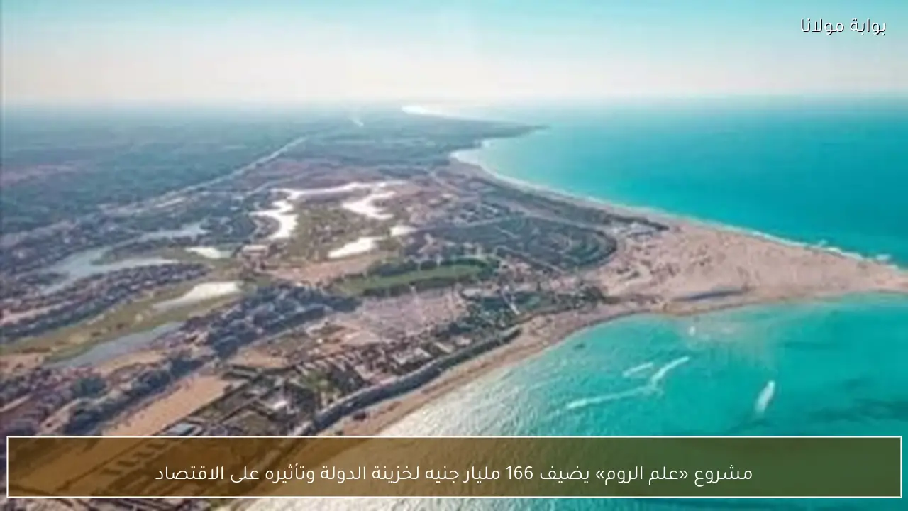 مشروع «علم الروم» يضيف 166 مليار جنيه لخزينة الدولة وتأثيره على الاقتصاد