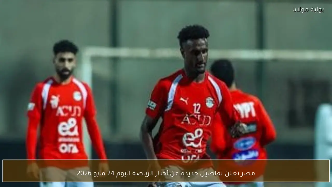 مصر تعلن تفاصيل جديدة عن أخبار الرياضة اليوم 24 مايو 2026