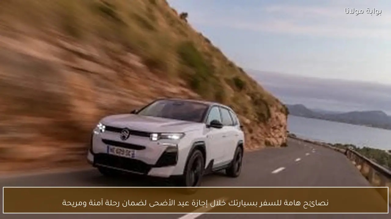 نصائح هامة للسفر بسيارتك خلال إجازة عيد الأضحى لضمان رحلة آمنة ومريحة