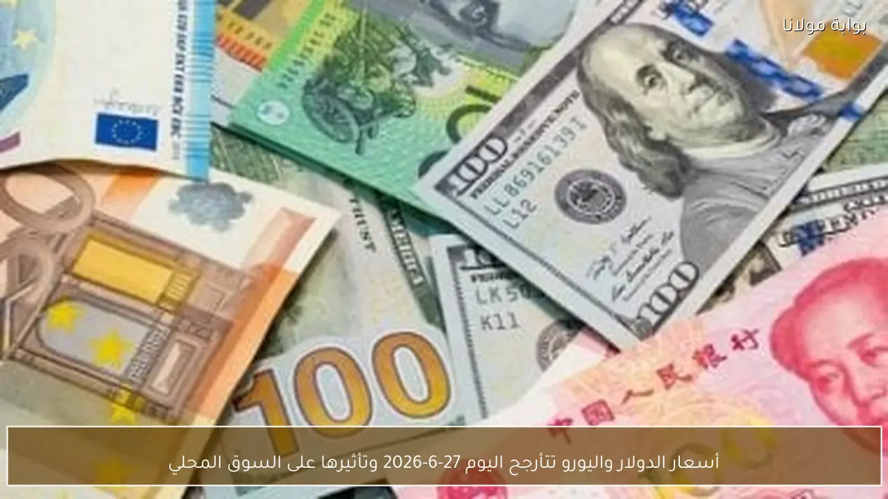 أسعار الدولار واليورو تتأرجح اليوم 27-6-2026 وتأثيرها على السوق المحلي