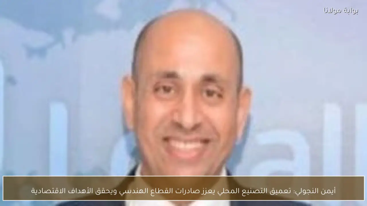 أيمن النجولي: تعميق التصنيع المحلي يعزز صادرات القطاع الهندسي ويحقق الأهداف الاقتصادية