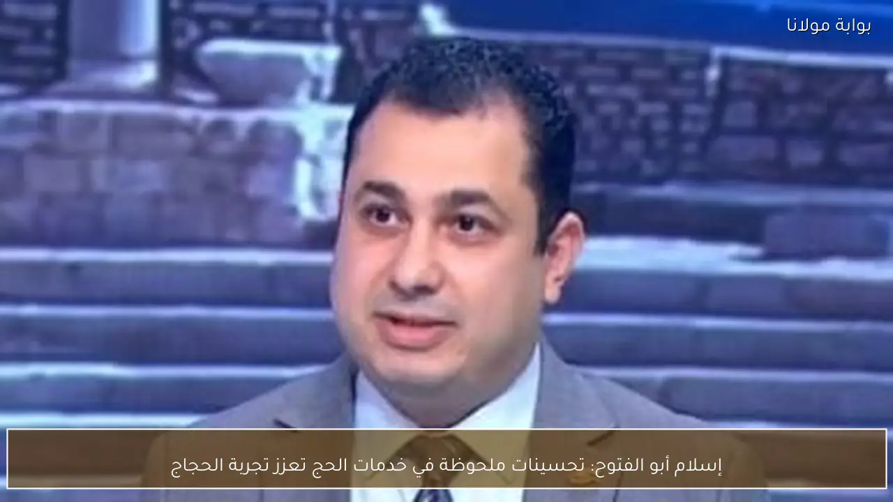 إسلام أبو الفتوح: تحسينات ملحوظة في خدمات الحج تعزز تجربة الحجاج