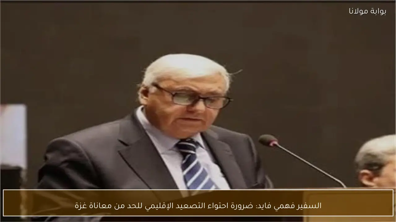 السفير فهمي فايد: ضرورة احتواء التصعيد الإقليمي للحد من معاناة غزة