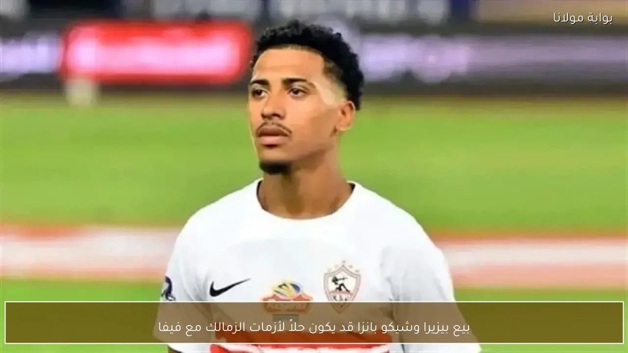 بيع بيزيرا وشيكو بانزا قد يكون حلاً لأزمات الزمالك مع فيفا