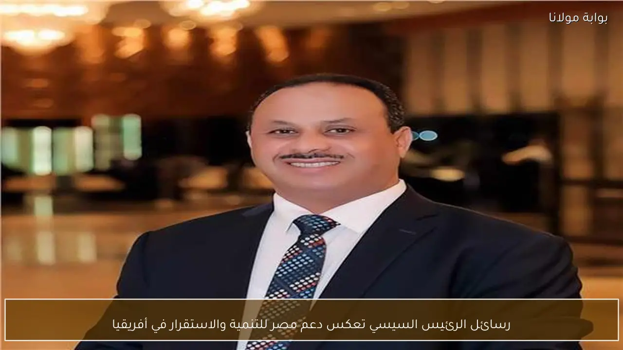 رسائل الرئيس السيسي تعكس دعم مصر للتنمية والاستقرار في أفريقيا