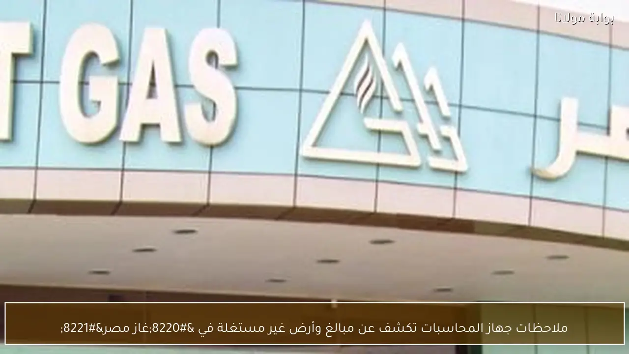 ملاحظات جهاز المحاسبات تكشف عن مبالغ وأرض غير مستغلة في “غاز مصر”