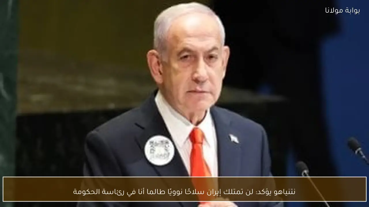 نتنياهو يؤكد: لن تمتلك إيران سلاحًا نوويًا طالما أنا في رئاسة الحكومة