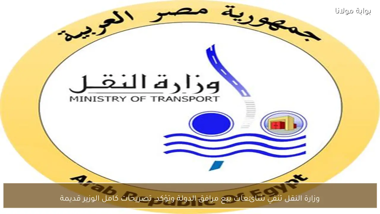 وزارة النقل تنفي شائعات بيع مرافق الدولة وتؤكد: تصريحات كامل الوزير قديمة