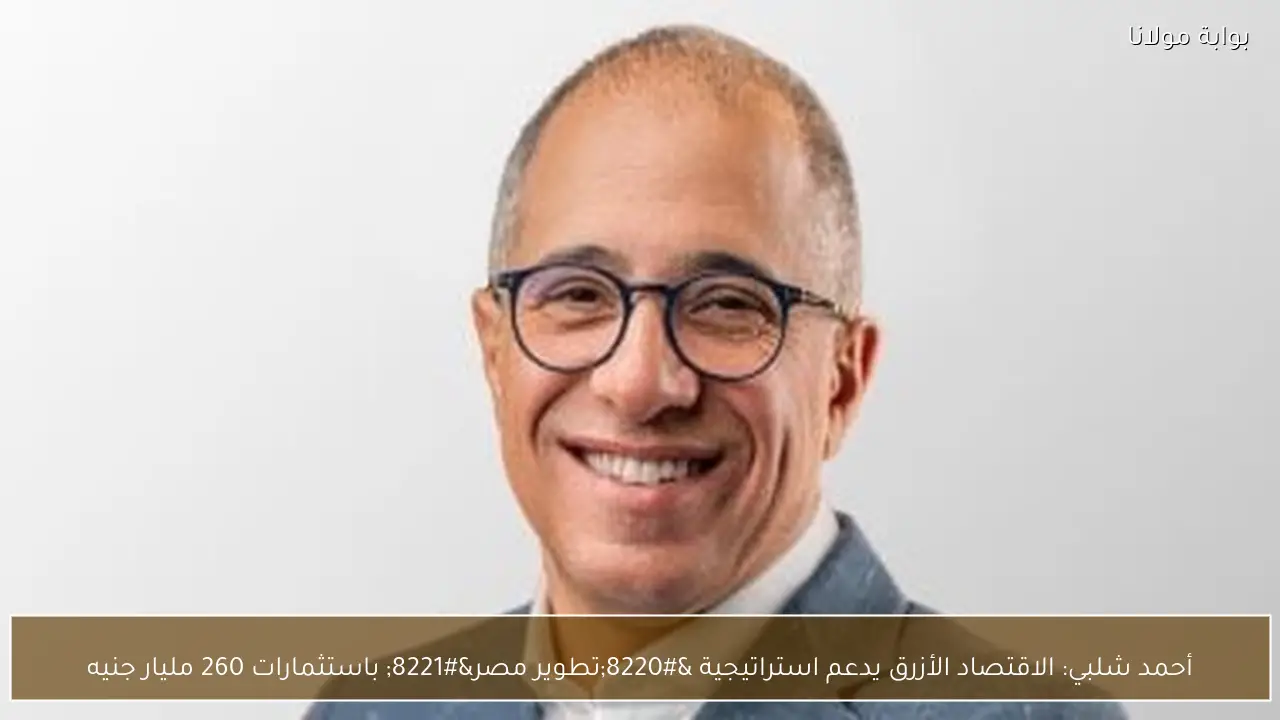 أحمد شلبي: الاقتصاد الأزرق يدعم استراتيجية “تطوير مصر” باستثمارات 260 مليار جنيه