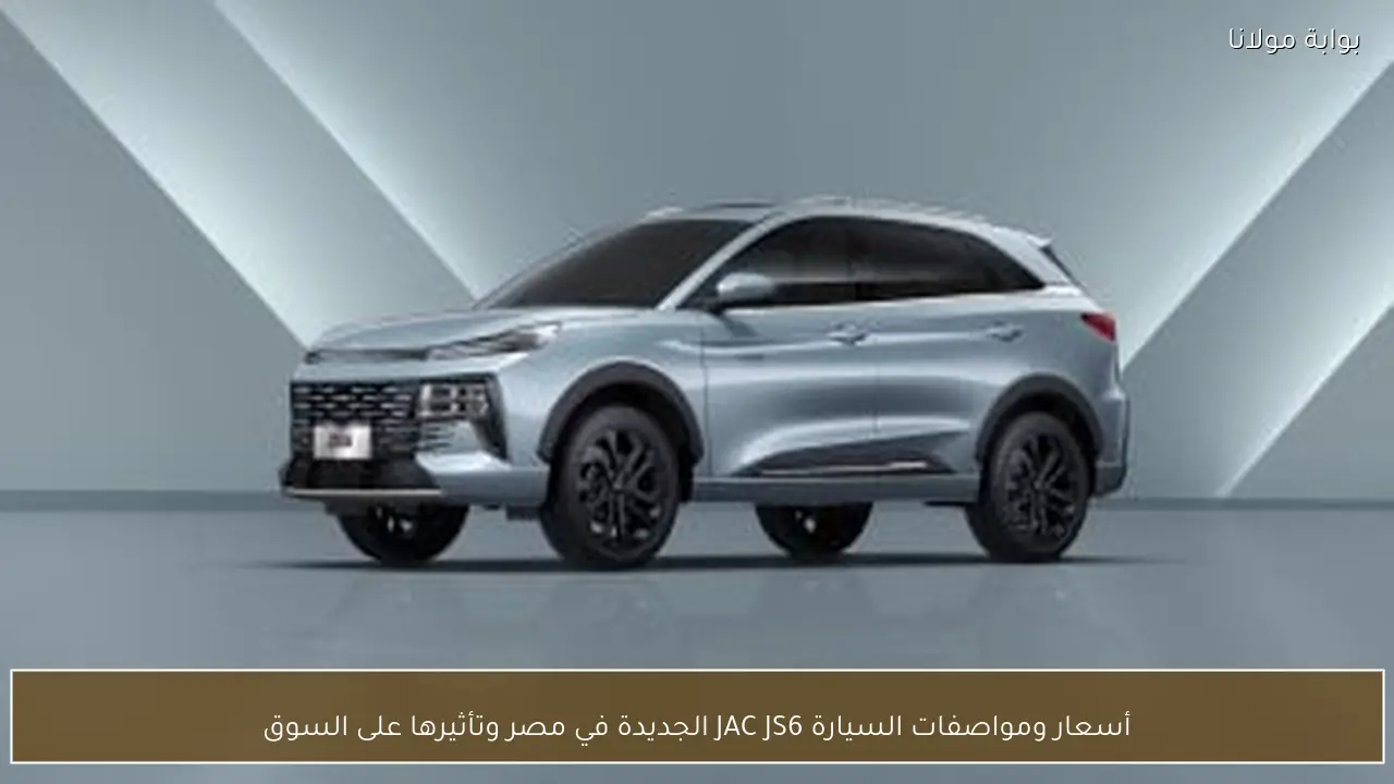 أسعار ومواصفات السيارة JAC JS6 الجديدة في مصر وتأثيرها على السوق