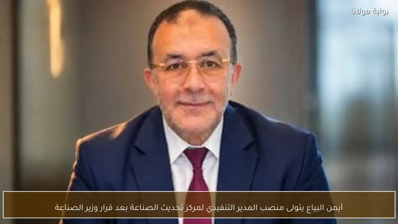 أيمن البياع يتولى منصب المدير التنفيذي لمركز تحديث الصناعة بعد قرار وزير الصناعة