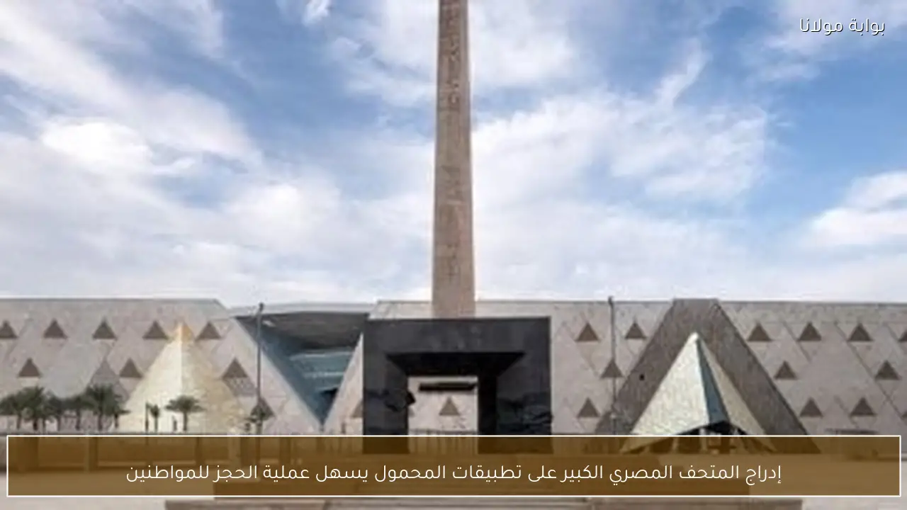 إدراج المتحف المصري الكبير على تطبيقات المحمول يسهل عملية الحجز للمواطنين