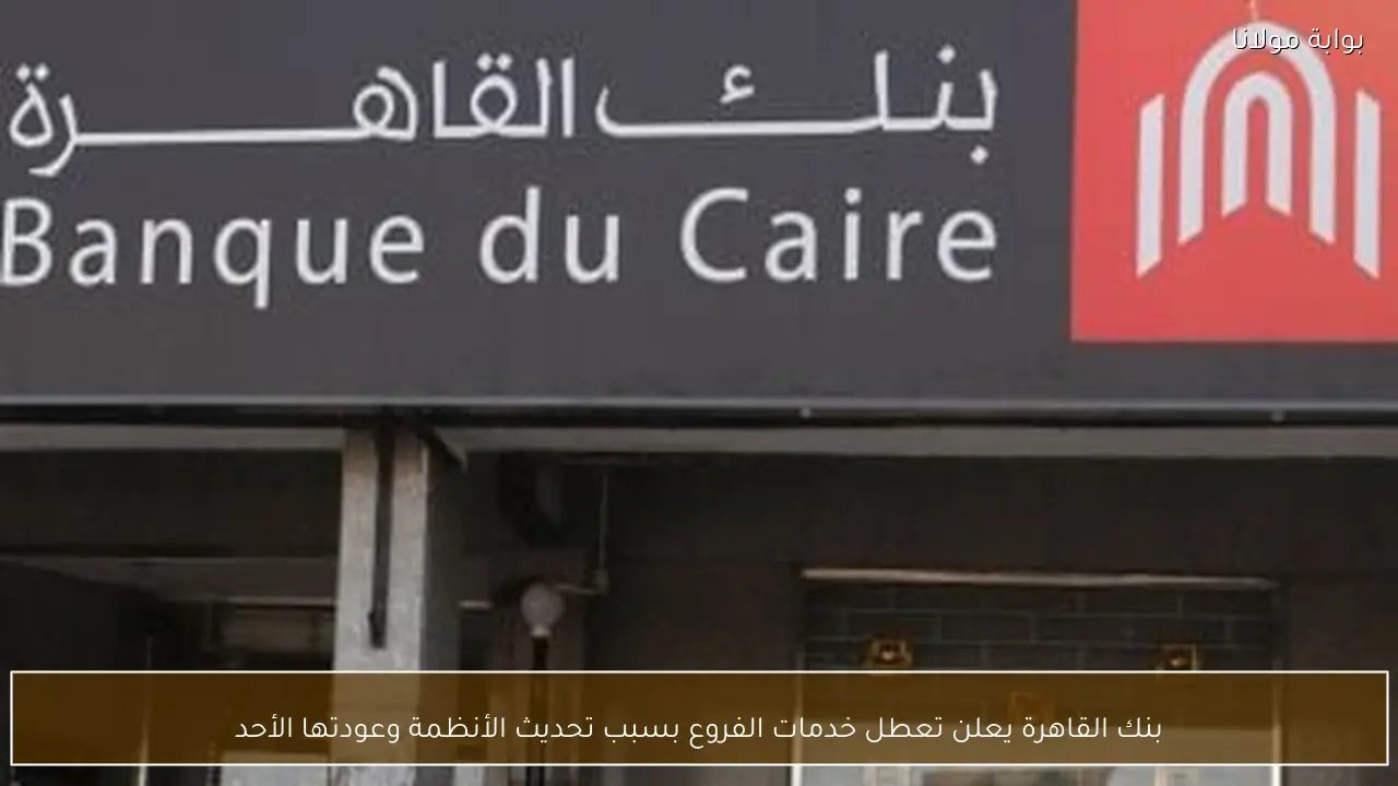 بنك القاهرة يعلن تعطل خدمات الفروع بسبب تحديث الأنظمة وعودتها الأحد