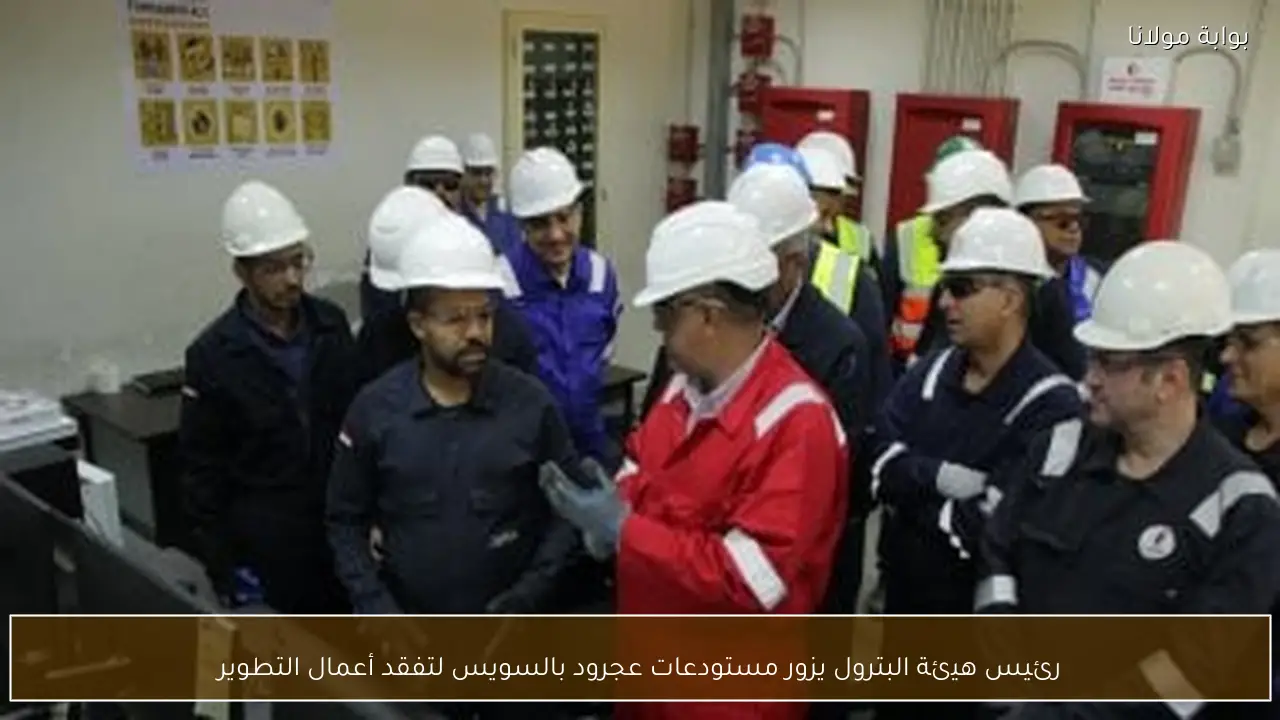 رئيس هيئة البترول يزور مستودعات عجرود بالسويس لتفقد أعمال التطوير